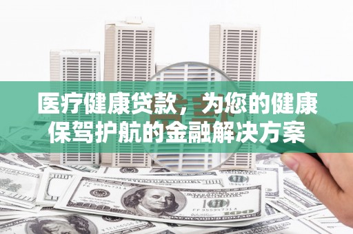 双河医疗健康贷款，为您的健康保驾护航的金融解决方案