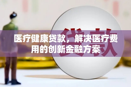 双河医疗健康贷款，解决医疗费用的创新金融方案