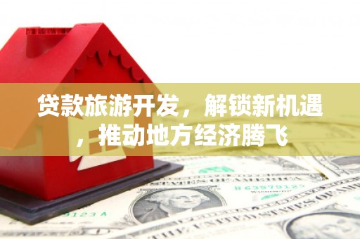 双河贷款旅游开发，解锁新机遇，推动地方经济腾飞